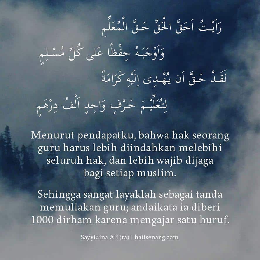 Menurut pendapatku, bahwa hak seorang guru harus lebih diindahkan melebihi seluruh hak, dan lebih wajib dijaga bagi setiap muslim. Sehingga sangat layaklah sebagai tanda memuliakan guru; andaikata ia diberi 1000 dirham karena mengajar satu huruf. ~Sayyidina Ali Karramallahu Wajhah